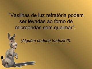 "Vasilhas de luz refratória podem
ser levadas ao forno de
microondas sem queimar".
(Alguém poderia traduzir?!)
 