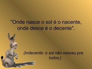 "Onde nasce o sol é o nacente,
onde desce é o decente".
(Indecente: o sol não nasceu pra
todos.)
 
