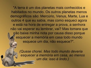 "A terra é um dos planetas mais conhecidos e
habitados no mundo. Os outros planetas menos
demográficos são: Mercúrio, Venus, Marte, Lua e
outros 4 que eu sabia, mas como esqueci agora
e está na hora de entregar a prova, a senhora
não vai esperar eu lembrar, vai? Mas tomara que
não baixe minha nota por causa disso porque
esquecer a memória em casa todo mundo
esquece um dia, não esquece?".
(Quase chorei. Mas todo mundo deveria
esquecer a memória em casa, ao menos
um dia: isso é lindo.)
 