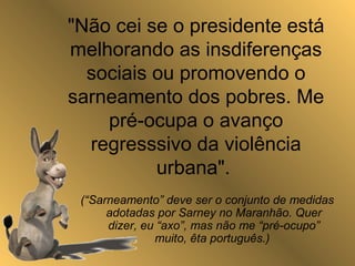 "Não cei se o presidente está
melhorando as insdiferenças
sociais ou promovendo o
sarneamento dos pobres. Me
pré-ocupa o avanço
regresssivo da violência
urbana".
(“Sarneamento” deve ser o conjunto de medidas
adotadas por Sarney no Maranhão. Quer
dizer, eu “axo”, mas não me “pré-ocupo”
muito, êta português.)
 