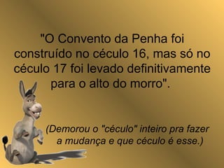 "O Convento da Penha foi
construído no céculo 16, mas só no
céculo 17 foi levado definitivamente
para o alto do morro".
(Demorou o "céculo" inteiro pra fazer
a mudança e que céculo é esse.)
 