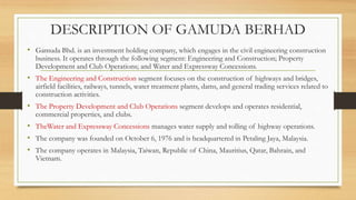 DESCRIPTION OF GAMUDA BERHAD
• Gamuda Bhd. is an investment holding company, which engages in the civil engineering construction
business. It operates through the following segment: Engineering and Construction; Property
Development and Club Operations; and Water and Expressway Concessions.
• The Engineering and Construction segment focuses on the construction of highways and bridges,
airfield facilities, railways, tunnels, water treatment plants, dams, and general trading services related to
construction activities.
• The Property Development and Club Operations segment develops and operates residential,
commercial properties, and clubs.
• TheWater and Expressway Concessions manages water supply and tolling of highway operations.
• The company was founded on October 6, 1976 and is headquartered in Petaling Jaya, Malaysia.
• The company operates in Malaysia, Taiwan, Republic of China, Mauritius, Qatar, Bahrain, and
Vietnam.
 