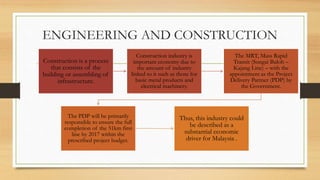 ENGINEERING AND CONSTRUCTION
Construction is a process
that consists of the
building or assembling of
infrastructure.
Construction industry is
important economy due to
the amount of industry
linked to it such as those for
basic metal products and
electrical machinery.
The MRT, Mass Rapid
Transit (Sungai Buloh –
Kajang Line) – with the
appointment as the Project
Delivery Partner (PDP) by
the Government.
The PDP will be primarily
responsible to ensure the full
completion of the 51km first
line by 2017 within the
prescribed project budget.
Thus, this industry could
be described as a
substantial economic
driver for Malaysia .
 