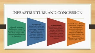 INFRASTRUCTURE AND CONCESSION
Gamuda is aim to
facilitate the country’s
progression into one of
the most sought-after
investment destinations
in the region.
a) Highways
Having built, operate and
maintained the Shah Alam
Expressway, Damansara
Puchong Highway and the
SPRINT Highway.
Gamuda is the largest
intra-urban expressway
concessionaire in the
country.
b) Water supply
Gamuda owns one of the
largest privatised water
suppliers in Malaysia,
providing essential water
resource for 2 million
residents and industries in
the Klang Valley and
Selangor.
Gamuda has a 40-year
concession to operate
and maintain their
international award-
winning flood
mitigation and traffic
alleviation project, the
Stormwater
Management and Road
Tunnel (SMART).
 