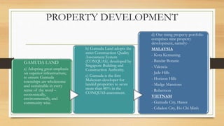 PROPERTY DEVELOPMENT
GAMUDA LAND
a) Adopting great emphasis
on superior infrastructure,
to ensure Gamuda
townships are wholesome
and sustainable in every
sense of the word –
economically,
environmentally, and
community wise.
b) Gamuda Land adopts the
strict Construction Quality
Assessment System
(CONQUAS), developed by
Singapore Building and
Construction Authority.
c) Gamuda is the first
Malaysian developer for
landed properties to score
more than 80% in the
CONQUAS assessment.
d) Our rising property portfolio
comprises nine property
development, namely:-
MALAYSIA
- Kota Kemuning
- Bandar Botanic
- Valencia
- Jade Hills
- Horizon Hills
- Madge Mansions
- Robertson
VIETNAM
- Gamuda City, Hanoi
- Celadon City, Ho Chi Minh
 