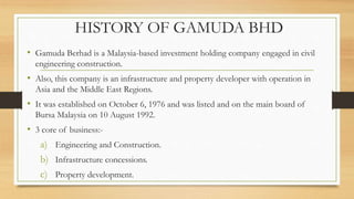 HISTORY OF GAMUDA BHD
• Gamuda Berhad is a Malaysia-based investment holding company engaged in civil
engineering construction.
• Also, this company is an infrastructure and property developer with operation in
Asia and the Middle East Regions.
• It was established on October 6, 1976 and was listed and on the main board of
Bursa Malaysia on 10 August 1992.
• 3 core of business:-
a) Engineering and Construction.
b) Infrastructure concessions.
c) Property development.
 