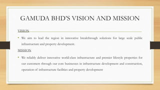 GAMUDA BHD’S VISION AND MISSION
VISION
• We aim to lead the region in innovative breakthrough solutions for large scale public
infrastructure and property development.
MISSION
• We reliably deliver innovative world-class infrastructure and premier lifestyle properties for
our customers through our core businesses in infrastructure development and construction,
operation of infrastructure facilities and property development
 
