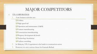 MAJOR COMPETITORS
a) YTL CORPORATION
1. Core business activities are:-
 Utilities
 High speed rail
 Operation and maintenance (O&M)
 Cement manufacturing
 Construction manufacturing
 Property development & hotels
 Technology Incubation
 Carbon consulting
2. In Malaysia, YTL Corporation is the leader in construction sector.
3. However, it is not a serious threat for Gamuda Berhad.
 
