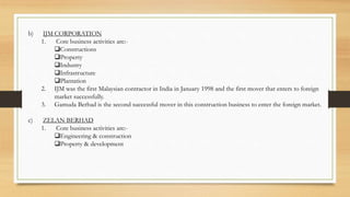 b) IJM CORPORATION
1. Core business activities are:-
Constructions
Property
Industry
Infrastructure
Plantation
2. IJM was the first Malaysian contractor in India in January 1998 and the first mover that enters to foreign
market successfully.
3. Gamuda Berhad is the second successful mover in this construction business to enter the foreign market.
c) ZELAN BERHAD
1. Core business activities are:-
Engineering & construction
Property & development
 
