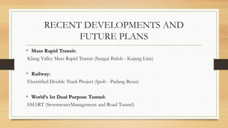 RECENT DEVELOPMENTS AND
FUTURE PLANS
• Mass Rapid Transit:
Klang Valley Mass Rapid Transit (Sungai Buloh - Kajang Line)
• Railway:
Electrified Double Track Project (Ipoh - Padang Besar)
• World’s 1st Dual Purpose Tunnel:
SMART (StormwaterManagement and Road Tunnel)
 