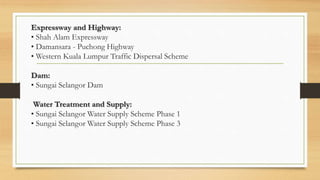 Expressway and Highway:
• Shah Alam Expressway
• Damansara - Puchong Highway
• Western Kuala Lumpur Traffic Dispersal Scheme
Dam:
• Sungai Selangor Dam
Water Treatment and Supply:
• Sungai Selangor Water Supply Scheme Phase 1
• Sungai Selangor Water Supply Scheme Phase 3
 