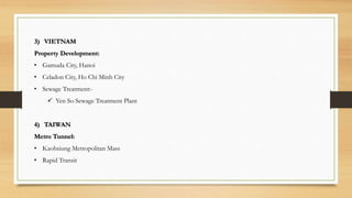 3) VIETNAM
Property Development:
• Gamuda City, Hanoi
• Celadon City, Ho Chi Minh City
• Sewage Treatment:-
 Yen So Sewage Treatment Plant
4) TAIWAN
Metro Tunnel:
• Kaohsiung Metropolitan Mass
• Rapid Transit
 