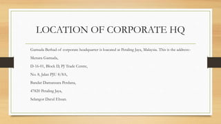 LOCATION OF CORPORATE HQ
Gamuda Berhad of corporate headquarter is loacated at Petaling Jaya, Malaysia. This is the address:-
Menara Gamuda,
D-16-01, Block D, PJ Trade Centre,
No. 8, Jalan PJU 8/8A,
Bandar Damansara Perdana,
47820 Petaling Jaya,
Selangor Darul Ehsan.
 