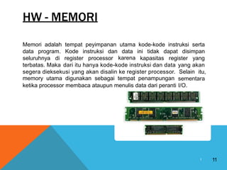 HW - MEMORI
Memori adalah tempat peyimpanan utama kode-kode instruksi serta
data program. Kode instruksi dan data
karena
ini tidak dapat disimpan
seluruhnya di register processor kapasitas register yang
terbatas. Maka dari itu hanya kode-kode instruksi dan data yang akan
Selain itu,
sementara
I/O.
segera dieksekusi yang akan disalin ke register processor.
memory utama digunakan sebagai tempat penampungan
ketika processor membaca ataupun menulis data dari peranti
11
1
 