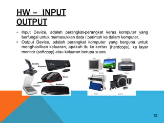 HW – INPUT
OUTPUT
• Input Device, adalah perangkat-perangkat keras komputer yang
berfungsi untuk memasukkan data / perintah ke dalam komputer.
• Output Device, adalah perangkat komputer
menghasilkan keluaran, apakah itu ke kertas
yang berguna untuk
(hardcopy), ke layar
monitor (softcopy) atau keluaran berupa suara.
12
 