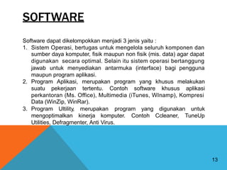 SOFTWARE
Software dapat dikelompokkan menjadi 3 jenis yaitu :
1. Sistem Operasi, bertugas untuk mengelola seluruh komponen dan
sumber daya komputer, fisik maupun non fisik (mis. data) agar dapat
digunakan secara optimal. Selain itu sistem operasi bertanggung
jawab untuk menyediakan antarmuka (interface) bagi pengguna
maupun program aplikasi.
2. Program Aplikasi, merupakan program yang khusus melakukan
suatu pekerjaan tertentu. Contoh software khusus aplikasi
perkantoran (Ms. Office), Multimedia (iTunes, WInamp), Kompresi
Data (WinZip, WinRar).
3. Program Ultility, merupakan program yang digunakan untuk
mengoptimalkan kinerja komputer. Contoh Ccleaner, TuneUp
Utilities, Defragmenter, Anti Virus.
13
 