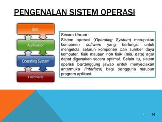 PENGENALAN SISTEM OPERASI
14
1
Secara Umum :
Sistem operasi (Operating System) merupakan
komponen software yang berfungsi untuk
mengelola seluruh komponen dan sumber daya
komputer, fisik maupun non fisik (mis. data) agar
dapat digunakan secara optimal. Selain itu, sistem
operasi bertanggung jawab untuk menyediakan
antarmuka (interface) bagi pengguna maupun
program aplikasi.
 