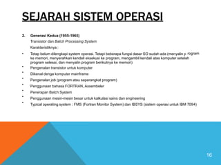 rogram
SEJARAH SISTEM OPERASI
2. Generasi Kedua (1955-1965)
Transistor dan Batch Processing System
Karakteristiknya :
Tetap belum dilengkapi system operasi. Tetapi beberapa fungsi dasar SO sudah ada (menyalin p
ke memori, menyerahkan kendali eksekusi ke program, mengambil kendali atas komputer setelah
program selesai, dan menyalin program berikutnya ke memori)
Pengenalan transistor untuk komputer
Dikenal denga komputer mainframe
Pengenalan job (program atau seperangkat program)
Penggunaan bahasa FORTRAN, Assembeler
Penerapan Batch System
Penggunaan mesin-mesin besar untuk kalkulasi sains dan engineering
Typical operating system : FMS (Fortran Monitor System) dan IBSYS (sistem operasi untuk IBM 7094)
•
•
•
•
•
•
•
•
16
 