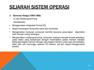 SEJARAH SISTEM OPERASI
3. Generasi Ketiga (1965-1980)
IC dan Multiprogramming
Karakteristik :
Menggunakan Integrated Circuit (IC)
Dapat menangani komputasi sains dan komersial
Mengenalkan multiuser, komputer memiliki resource yang dapat
oleh banyak orang sekaligus
•
•
• digunakan
• Mengenalkan multiprogramming, komputer melayani banyak proses sekaligus
pada waktu yang bersamaan dengan menerapkan partisi memori menjadi
beberapa bagian memori dengan satu bagian memori untuk satu job berbeda.
Saat satu
proses.
job menunggu operasi I/O selesai, job lain dapat menggunakan
17
 