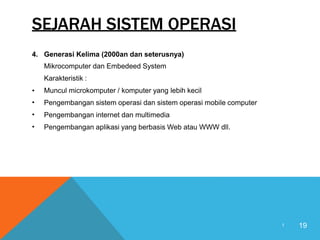 SEJARAH SISTEM OPERASI
4. Generasi Kelima (2000an dan seterusnya)
Mikrocomputer dan Embedeed System
Karakteristik :
Muncul microkomputer / komputer yang lebih kecil
Pengembangan sistem operasi dan sistem operasi mobile computer
Pengembangan internet dan multimedia
Pengembangan aplikasi yang berbasis Web atau WWW dll.
•
•
•
•
19
1
 