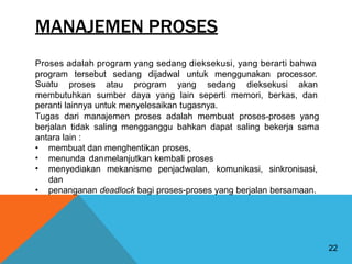 MANAJEMEN PROSES
Proses adalah program yang sedang dieksekusi, yang berarti bahwa
program
Suatu
tersebut sedang dijadwal untuk menggunakan processor.
proses atau program yang sedang dieksekusi akan
membutuhkan sumber daya yang lain seperti memori, berkas, dan
peranti lainnya untuk menyelesaikan tugasnya.
Tugas dari manajemen proses adalah membuat proses-proses yang
berjalan tidak saling mengganggu bahkan dapat saling bekerja sama
antara lain :
•
•
•
membuat dan
menunda dan
menyediakan
dan
menghentikan proses,
melanjutkan kembali proses
mekanisme penjadwalan, komunikasi, sinkronisasi,
• penanganan deadlock bagi proses-proses yang berjalan bersamaan.
22
 