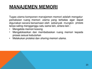 MANAJEMEN MEMORI
Tugas utama komponen manajemen memori adalah mengatur
pemakaian ruang memori utama yang terbatas agar dapat
proses
digunakan secara bersamaan oleh sebanyak mungkin
tanpa saling mengganggu satu sama lain, antara lain :
•
•
Mengelola memori kosong
Mengalokasikan dan membebaskan ruang memori
proses sesuai kebutuhan
kepada
• Melakukan proteksi dan sharing memori utama.
23
 