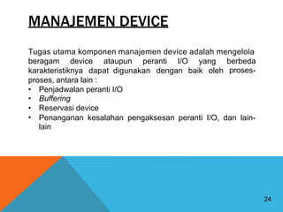 MANAJEMEN DEVICE
Tugas utama komponen manajemen device adalah mengelola
beragam device ataupun peranti I/O yang berbeda
proses-
karakteristiknya dapat digunakan dengan baik oleh
proses, antara lain :
•
•
•
•
Penjadwalan peranti I/O
Buffering
Reservasi device
Penanganan
lain
kesalahan pengaksesan peranti I/O, dan lain-
24
 