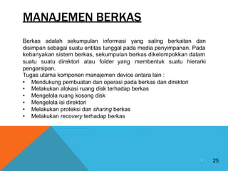 MANAJEMEN BERKAS
Berkas adalah sekumpulan informasi yang saling berkaitan dan
disimpan sebagai suatu entitas tunggal pada media penyimpanan. Pada
kebanyakan sistem berkas, sekumpulan berkas dikelompokkan dalam
suatu suatu direktori atau folder yang membentuk suatu hierarki
pengarsipan.
Tugas utama komponen manajemen device antara lain :
•
•
•
•
•
•
Mendukung pembuatan dan operasi pada berkas dan
Melakukan alokasi ruang disk terhadap berkas
Mengelola ruang kosong disk
Mengelola isi direktori
Melakukan proteksi dan sharing berkas
Melakukan recovery terhadap berkas
direktori
25
1
 