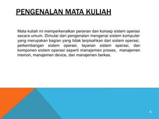 PENGENALAN MATA KULIAH
Mata kuliah ini memperkenalkan peranan dan konsep sistem operasi
secara umum. Dimulai dari pengenalan mengenai sistem komputer
yang merupakan bagian yang tidak terpisahkan dari sistem operasi,
perkembangan sistem operasi, layanan sistem operasi, dan
komponen sistem operasi seperti manajemen proses, manajemen
memori, manajemen device, dan manajemen berkas.
4
 