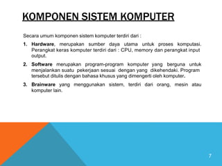 KOMPONEN SISTEM KOMPUTER
Secara umum komponen sistem komputer terdiri dari :
1. Hardware, merupakan sumber daya utama untuk proses komputasi.
Perangkat keras komputer terdiri dari : CPU, memory dan perangkat input
output.
2. Software merupakan program-program komputer yang berguna untuk
menjalankan suatu pekerjaan sesuai dengan yang dikehendaki. Program
tersebut ditulis dengan bahasa khusus yang dimengerti oleh komputer.
3. Brainware yang menggunakan sistem, terdiri dari orang, mesin atau
komputer lain.
7
 