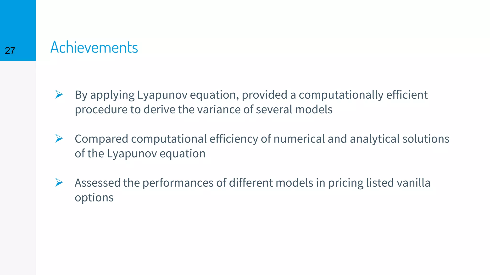 Achievements
➢ By applying Lyapunov equation, provided a computationally efficient
procedure to derive the variance of several models
➢ Compared computational efficiency of numerical and analytical solutions
of the Lyapunov equation
➢ Assessed the performances of different models in pricing listed vanilla
options
27
 