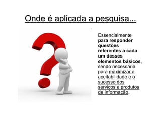 Onde é aplicada a pesquisa...
                   Essencialmente
                   para responder
                   questões
                   referentes a cada
                   um desses
                   elementos básicos,
                   sendo necessária
                   para maximizar a
                   aceitabilidade e o
                   sucesso dos
                   serviços e produtos
                   de informação.
 
