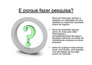 E porque fazer pesquisa?
                 Deve ser feita para verificar a
                 validade e a viabilidade de uma
                 hipótese ou responder questões
                 chave do negócio.

             •   Deve ser entendida apenas
                 como um meio para obter
                 informações e
                 conseqüentemente dar base a
                 decisões melhores no âmbito do
                 marketing da empresa ou futura
                 empresa.

             •   Antes de qualquer coisa precisa
                 haver uma dúvida, uma questão,
                 uma percepção de que algo
                 ocorre no mercado.
 