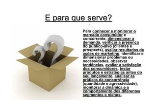 E para que serve?
         Para conhecer e monitorar o
         mercado consumidor e
         concorrente, dimensionar a
         demanda, verificar a presença
         do público-alvo (clientes e
         prospects), avaliar resultados de
         ações de marketing, identificar e
         dimensionar problemas ou
         necessidades, observar
         tendências, avaliar a satisfação
         dos consumidores, testar
         produtos e estratégias antes do
         seu lançamento, analisar as
         práticas da concorrência
         (quantidade e agressividade),
         monitorar a dinâmica e o
         comportamento dos diferentes
         segmentos e nichos.
 