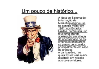 Um pouco de histórico...
               A idéia do Sistema de
               Informação de
               Marketing originou-se
               no serviço militar em
               1961, nos Estados
               Unidos, porém seu uso
               teve uma grande
               aceleração em virtude
               da necessidade de as
               empresas orientarem-
               se para o consumidor,
               principalmente em caso
               de grandes
               organizações, nas
               quais existe uma maior
               distância em relação
               aos consumidores.
 