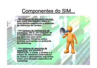 Componentes do SIM...
- Um sistema de registros internos,
que inclui informações sobre o
ciclo pedido-pagamento e sistemas
de relatórios de vendas;

- Um sistema de inteligência de
marketing, isto é, um conjunto de
procedimentos e fontes utilizado
por gerentes para obter
informações rotineiras sobre
eventos pertinentes no ambiente
de marketing;

- Um sistema de pesquisa de
marketing, que permite a
elaboração, a coleta, a análise e a
edição de relatórios sistemáticos
de dados e descobertas relevantes
sobre uma situação específica de
marketing.
 