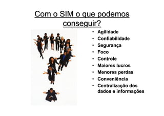 Com o SIM o que podemos
       conseguir?
             •   Agilidade
             •   Confiabilidade
             •   Segurança
             •   Foco
             •   Controle
             •   Maiores lucros
             •   Menores perdas
             •   Conveniência
             •   Centralização dos
                 dados e informações
 