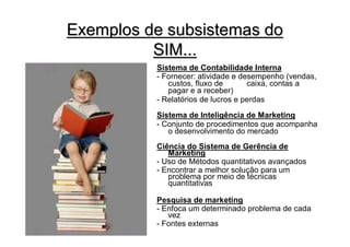 Exemplos de subsistemas do
          SIM...
          Sistema de Contabilidade Interna
          - Fornecer: atividade e desempenho (vendas,
             custos, fluxo de       caixa, contas a
             pagar e a receber)
          - Relatórios de lucros e perdas
          Sistema de Inteligência de Marketing
          - Conjunto de procedimentos que acompanha
             o desenvolvimento do mercado
          Ciência do Sistema de Gerência de
             Marketing
          - Uso de Métodos quantitativos avançados
          - Encontrar a melhor solução para um
             problema por meio de técnicas
             quantitativas

          Pesquisa de marketing
          - Enfoca um determinado problema de cada
             vez
          - Fontes externas
 