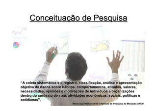 Conceituação de Pesquisa




“A coleta sistemática e o registro, classificação, análise e apresentação
objetiva de dados sobre hábitos, comportamentos, atitudes, valores,
necessidades, opiniões e motivações de indivíduos e organizações
dentro do contexto de suas atividades econômicas, sociais, políticas e
cotidianas”.
                               Associação Nacional de Empresas de Pesquisa de Mercado (ANEP)
                               Associaç
 