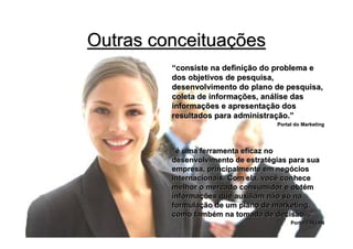 Outras conceituações
         “consiste na definição do problema e
         dos objetivos de pesquisa,
         desenvolvimento do plano de pesquisa,
         coleta de informações, análise das
         informações e apresentação dos
         resultados para administração.”
                                    Portal do Marketing




         “é uma ferramenta eficaz no
         desenvolvimento de estratégias para sua
         empresa, principalmente em negócios
         internacionais. Com ela, você conhece
         melhor o mercado consumidor e obtém
         informações que auxiliam não só na
         formulação de um plano de marketing,
         como também na tomada de decisão. .”
                                         Portal FIRJAN
 