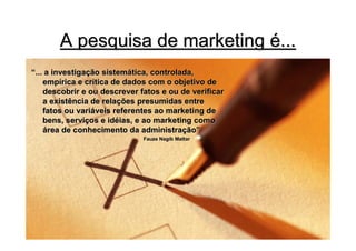 A pesquisa de marketing é...
“... a investigação sistemática, controlada,
    empírica e crítica de dados com o objetivo de
    descobrir e ou descrever fatos e ou de verificar
    a existência de relações presumidas entre
    fatos ou variáveis referentes ao marketing de
    bens, serviços e idéias, e ao marketing como
    área de conhecimento da administração”
                              Fauze Nagib Mattar
 