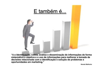 E também é...




“é a identificação, coleta, análise e disseminação de informações de forma
sistemática e objetiva e o uso de informações para melhorar a tomada de
decisões relacionada com a identificação e solução de problemas e
oportunidades em marketing.”
                                                               Naresk Malhotra
 