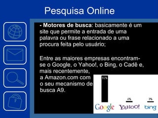 Pesquisa Online - Motores de busca : basicamente é um site que permite a entrada de uma palavra ou frase relacionado a uma procura feita pelo usuário;   Entre as maiores empresas encontram-se o Google, o Yahoo!, o Bing, o Cadê e, mais recentemente,  a Amazon.com com  o seu mecanismo de  busca A9. 