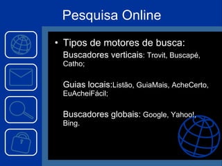 Pesquisa Online Tipos de motores de busca: Buscadores verticais : Trovit, Buscapé, Catho; Guias locais: Listão, GuiaMais, AcheCerto, EuAcheiFácil; Buscadores globais:  Google, Yahoo!, Bing. 