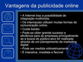 Vantagens da publicidade online A Internet traz a possibilidade de integração multimídia. Os internautas utilizam muitas formas de comunicação  online . Custa barato Pode-se obter grande sucesso e eficiência para as empresas principalmente se a busca do público-alvo for realizada através de um planejamento de marketing digital. Pode ser medida milimetricamente É interativa, imediata e flexível 