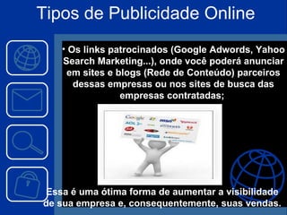 Os links patrocinados (Google Adwords, Yahoo Search Marketing...), onde você poderá anunciar em sites e blogs (Rede de Conteúdo) parceiros dessas empresas ou nos sites de busca das empresas contratadas;  Essa é uma ótima forma de aumentar a visibilidade de sua empresa e, consequentemente, suas vendas. Tipos de Publicidade Online 
