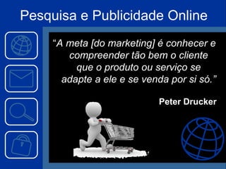 Pesquisa e Publicidade Online “ A meta [do marketing] é conhecer e compreender tão bem o cliente que o produto ou serviço se adapte a ele e se venda por si só.” Peter Drucker 