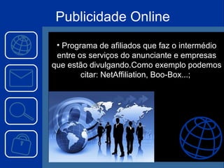Programa de afiliados que faz o intermédio entre os serviços do anunciante e empresas que estão divulgando.Como exemplo podemos citar: NetAffiliation, Boo-Box...;  Publicidade Online 