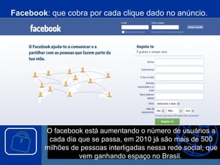 Facebook : que cobra por cada clique dado no anúncio.  O facebook está aumentando o número de usuários a cada dia que se passa, em 2010 já são mais de 500 milhões de pessoas interligadas nessa rede social, que vem ganhando espaço no Brasil .  