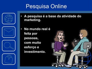 Pesquisa Online A pesquisa é a base da atividade do marketing. No mundo real é feita por pessoas, com muito esforço e investimento. 